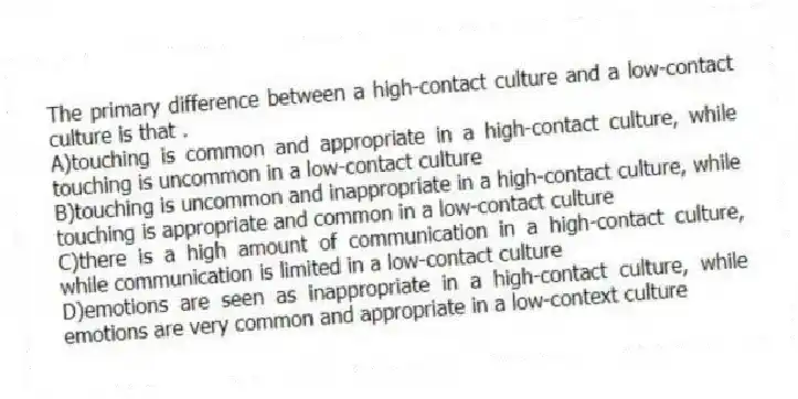 The primary difference between a high-contact culture and a low-contact culture is that .
A)touching is common and appropriate in a high-contact culture, while touching is uncommon in a low-contact culture
B)touching is uncommon and inappropriate in a high-contact culture, while touching is appropriate and common in a low-contact culture
C)there is a high amount of communication in a high-contact culture, while communication is limited in a low-contact culture
D)emotions are seen as inappropriate in a high-contact culture, while emotions are very common and appropriate in a low-context culture