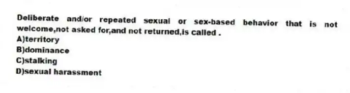 Deliberate and/or repeated sexual or sex-based behavior that is not welcome,not asked for,and not returned,is called .
A)territory
B)dominance
C)stalking
D)sexual harassment