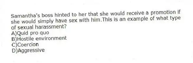Samantha's boss hinted to her that she would receive a promotion if she would simply have sex with him.This is an example of what type of sexual harassment?
A)Quid pro quo
B)Hostile environment
C)Coercion
D)Aggressive