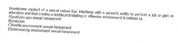Unwelcome conduct of a sexual nature that interferes with a person's ability to perform a job or gain an education and that creates a hostile,intimidating or offensive environment is defined as .
A)quid pro quo sexual harassment
B)coercion
C)hostile environment sexual harassment
D)intimidating environment sexual harassment