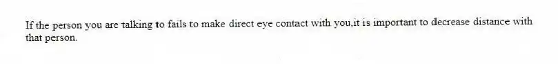 If the person you are talking to fails to make direct eye contact with you,it is important to decrease distance with that person.
