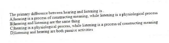 The primary difference between hearing and listening is .
A)hearing is a process of constructing meaning, while listening is a physiological process
B)hearing and listening are the same thing
C)hearing is a physiological process, while listening is a process of constructing meaning
D)listening and hearing are both passive activities