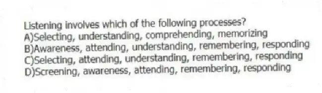 Listening involves which of the following processes?
A)Selecting, understanding, comprehending, memorizing
B)Awareness, attending, understanding, remembering, responding
C)Selecting, attending, understanding, remembering, responding
D)Screening, awareness, attending, remembering, responding