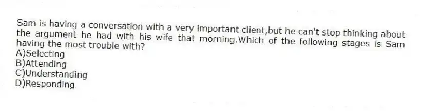 Sam is having a conversation with a very important client,but he can't stop thinking about the argument he had with his wife that morning.Which of the following stages is Sam having the most trouble with?
A)Selecting
B)Attending
C)Understanding
D)Responding