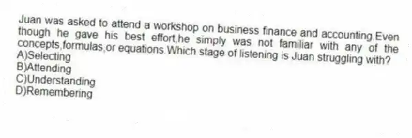 Juan was asked to attend a workshop on business finance and accounting.Even though he gave his best effort,he simply was not familiar with any of the concepts,formulas,or equations.Which stage of listening is Juan struggling with?
A)Selecting
B)Attending
C)Understanding
D)Remembering