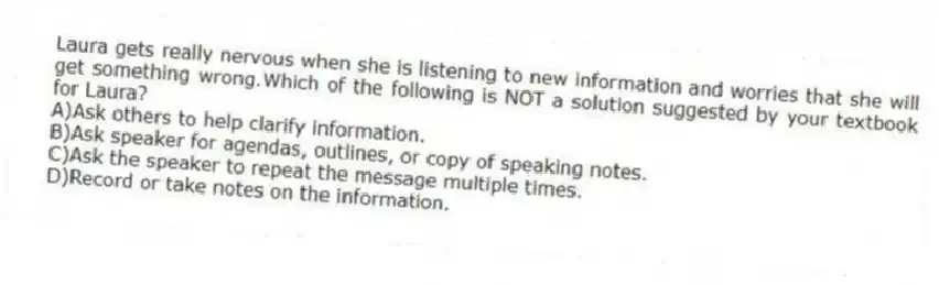 Laura gets really nervous when she is listening to new information and worries that she will get something wrong.Which of the following is NOT a solution suggested by your textbook for Laura?
A)Ask others to help clarify information.
B)Ask speaker for agendas, outlines, or copy of speaking notes.
C)Ask the speaker to repeat the message multiple times.
D)Record or take notes on the information.