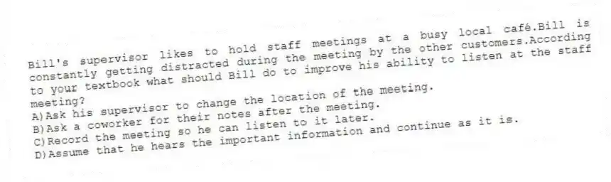 Bill's supervisor likes to hold staff meetings at a busy local café.Bill is constantly getting distracted during the meeting by the other customers.According to your textbook what should Bill do to improve his ability to listen at the staff meeting?
A)Ask his supervisor to change the location of the meeting.
B)Ask a coworker for their notes after the meeting.
C)Record the meeting so he can listen to it later.
D)Assume that he hears the important information and continue as it is.