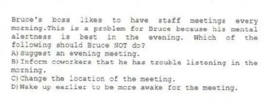 Bruce's boss likes to have staff meetings every morning.This is a problem for Bruce because his mental alertness is best in the evening. Which of the following should Bruce NOT do?
A)Suggest an evening meeting.
B)Inform coworkers that he has trouble listening in the morning.
C)Change the location of the meeting.
D)Wake up earlier to be more awake for the meeting.