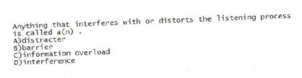 Anything that interferes with or distorts the listening process is called a(n) .
A)distracter
B)barrier
C)information overload
D)interference