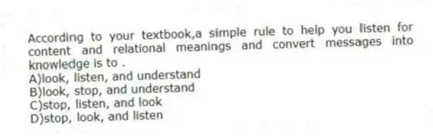 According to your textbook,a simple rule to help you listen for content and relational meanings and convert messages into knowledge is to .
A)look, listen, and understand
B)look, stop, and understand
C)stop, listen, and look
D)stop, look, and listen