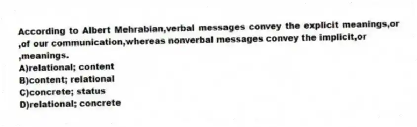 According to Albert Mehrabian,verbal messages convey the explicit meanings,or ,of our communication,whereas nonverbal messages convey the implicit,or
,meanings.
A)relational; content
B)content; relational
C)concrete; status
D)relational; concrete