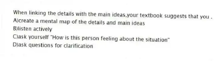 When linking the details with the main ideas,your textbook suggests that you .
A)create a mental map of the details and main ideas
B)listen actively
C)ask yourself "How is this person feeling about the situation"
D)ask questions for clarification