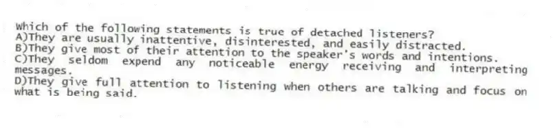 Which of the following statements is true of detached listeners?
A)They are usually inattentive, disinterested, and easily distracted.
B)They give most of their attention to the speaker's words and intentions.
C)They seldom expend any noticeable energy receiving and interpreting messages.
D)They give full attention to listening when others are talking and focus on what is being said.