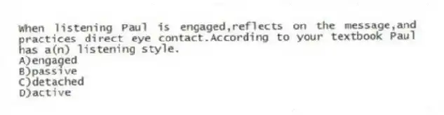 When listening Paul is engaged,reflects on the message,and practices direct eye contact.According to your textbook Paul has a(n) listening style.
A)engaged
B)passive
C)detached
D)active