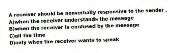 A receiver should be nonverbally responsive to the sender .
A)when the receiver understands the message
B)when the receiver is confused by the message
C)all the time
D)only when the receiver wants to speak
