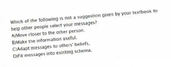 Which of the following is not a suggestion given by your textbook to help other people select your messages?
A)Move closer to the other person.
B)Make the information useful.
C)Adapt messages to others' beliefs.
D)Fit messages into existing schema.