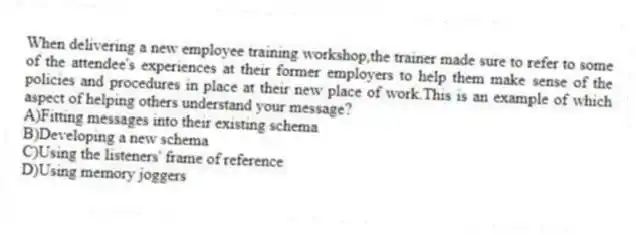 When delivering a new employee training workshop,the trainer made sure to refer to some of the attendee's experiences at their former employers to help them make sense of the policies and procedures in place at their new place of work.This is an example of which aspect of helping others understand your message?
A)Fitting messages into their existing schema
B)Developing a new schema
C)Using the listeners' frame of reference
D)Using memory joggers