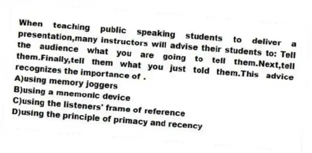 When teaching public speaking students to deliver a presentation,many instructors will advise their students to: Tell the audience what you are going to tell them.Next,tell them.Finally,tell them what you just told them.This advice recognizes the importance of .
A)using memory joggers
B)using a mnemonic device
C)using the listeners' frame of reference
D)using the principle of primacy and recency
