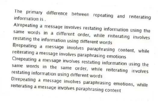 The primary difference between repeating and reiterating information is .
A)repeating a message involves restating information using the same words in a different order, while reiterating involves restating the information using different words
B)repeating a message involves paraphrasing content, while reiterating a message involves paraphrasing emotions
C)repeating a message involves restating information using the same words in the same order, while reiterating involves restating information using different words
D)repeating a message involves paraphrasing emotions, while reiterating a message involves paraphrasing content