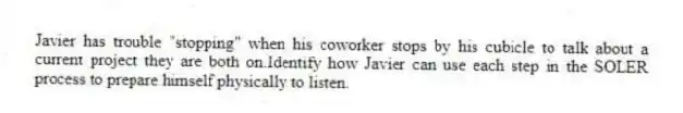 Javier has trouble "stopping" when his coworker stops by his cubicle to talk about a current project they are both on.Identify how Javier can use each step in the SOLER process to prepare himself physically to listen.