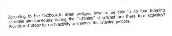 According to the textbook,to listen well,you have to be able to do four listening activities simultaneously during the "listening" step.What are these four activities? Provide a strategy for each activity to enhance the listening process.