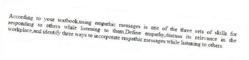 According to your textbook,using empathic messages is one of the three sets of skills for responding to others while listening to them.Define empathy,discuss its relevance in the workplace,and identify three ways to incorporate empathic messages while listening to others.