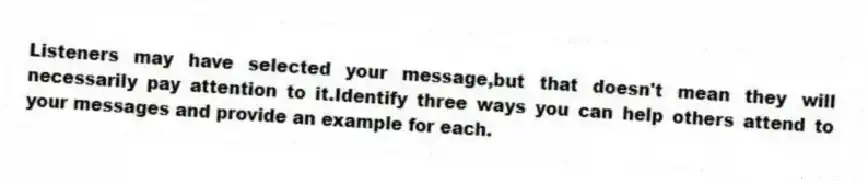 Listeners may have selected your message,but that doesn't mean they will necessarily pay attention to it.Identify three ways you can help others attend to your messages and provide an example for each.