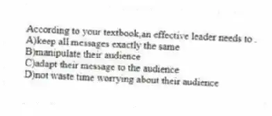 According to your textbook,an effective leader needs to .
A)keep all messages exactly the same
B)manipulate their audience
C)adapt their message to the audience
D)not waste time worrying about their audience