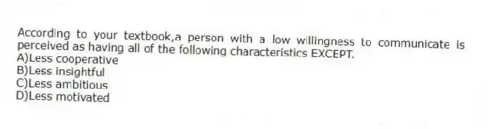 According to your textbook,a person with a low willingness to communicate is perceived as having all of the following characteristics EXCEPT.
A)Less cooperative
B)Less insightful
C)Less ambitious
D)Less motivated