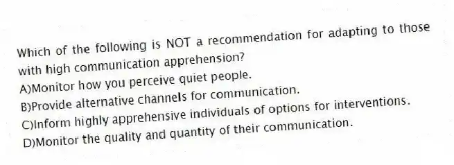 Which of the following is NOT a recommendation for adapting to those with high communication apprehension?
A)Monitor how you perceive quiet people.
B)Provide alternative channels for communication.
C)Inform highly apprehensive individuals of options for interventions.
D)Monitor the quality and quantity of their communication.