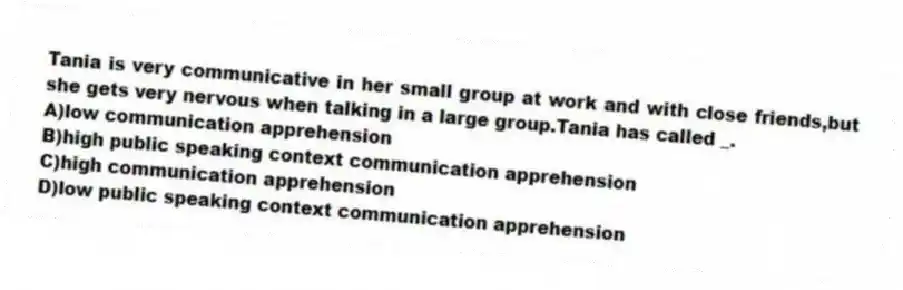 Tania is very communicative in her small group at work and with close friends,but she gets very nervous when talking in a large group.Tania has called _.
A)low communication apprehension
B)high public speaking context communication apprehension
C)high communication apprehension
D)low public speaking context communication apprehension