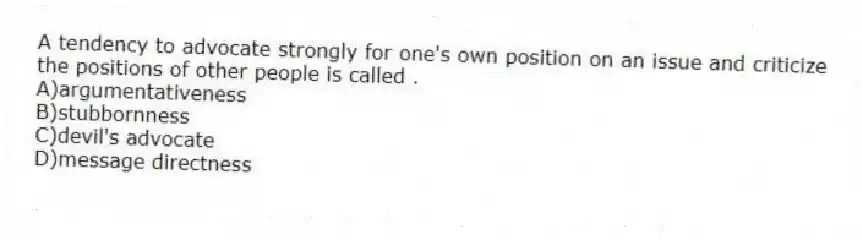 A tendency to advocate strongly for one's own position on an issue and criticize the positions of other people is called .
A)argumentativeness
B)stubbornness
C)devil's advocate
D)message directness
