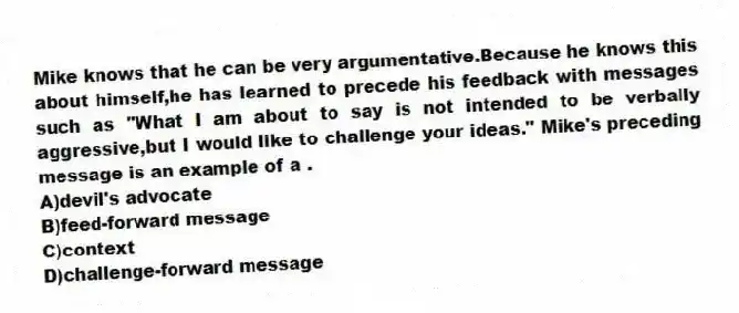 Mike knows that he can be very argumentative.Because he knows this about himself,he has learned to precede his feedback with messages such as "What I am about to say is not intended to be verbally aggressive,but I would like to challenge your ideas." Mike's preceding message is an example of a .
A)devil's advocate
B)feed-forward message
C)context
D)challenge-forward message