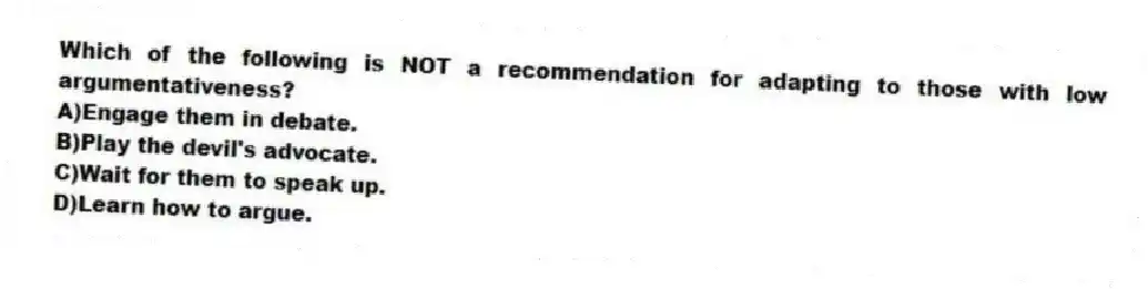 Which of the following is NOT a recommendation for adapting to those with low argumentativeness?
A)Engage them in debate.
B)Play the devil's advocate.
C)Wait for them to speak up.
D)Learn how to argue.