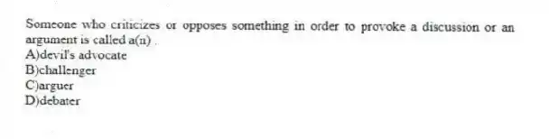 Someone who criticizes or opposes something in order to provoke a discussion or an argument is called a(n) .
A)devil's advocate
B)challenger
C)arguer
D)debater