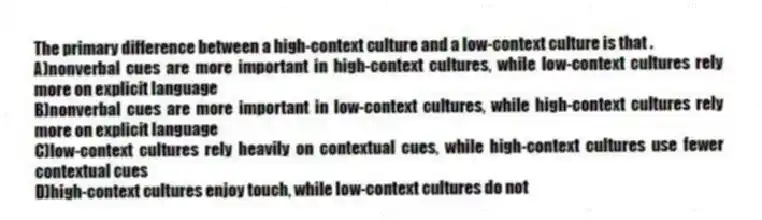 The primary difference between a high-context culture and a low-context culture is that .
A)nonverbal cues are more important in high-context cultures, while low-context cultures rely more on explicit language
B)nonverbal cues are more important in low-context cultures, while high-context cultures rely more on explicit language
C)low-context cultures rely heavily on contextual cues, while high-context cultures use fewer contextual cues
D)high-context cultures enjoy touch, while low-context cultures do not