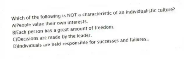 Which of the following is NOT a characteristic of an individualistic culture?
A)People value their own interests.
B)Each person has a great amount of freedom.
C)Decisions are made by the leader.
D)Individuals are held responsible for successes and failures..