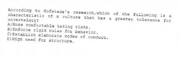 According to Hofstede's research,which of the following is a characteristic of a culture that has a greater tolerance for uncertainty?
A)More comfortable taking risks.
B)Enforce rigid rules for behavior.
C)Establish elaborate codes of conduct.
D)High need for structure.