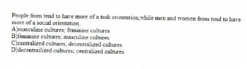People from tend to have more of a task orientation,while men and women from tend to have more of a social orientation.
A)masculine cultures; feminine cultures
B)feminine cultures; masculine cultures
C)centralized cultures; decentralized cultures
D)decentrailized cultures; centralized cultures