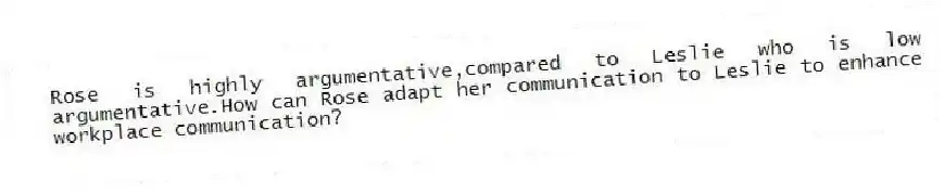 Rose is highly argumentative,compared to Leslie who is low argumentative.How can Rose adapt her communication to Leslie to enhance workplace communication?