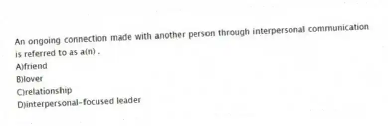 An ongoing connection made with another person through interpersonal communication is referred to as a(n) .
A)friend
B)lover
C)relationship
D)interpersonal-focused leader