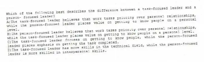 Which of the following best describes the difference between a task-focused leader and a person- focused leader?
A)The task-focused leader believes that work takes priority over personal relationships, while the person-focused leader places value on getting to know people on a personal level.
B)The person-focused leader believes that work takes priority over personal relationships, while the task-focused leader places value on getting to know people on a personal level.
C)The task-focused leader focuses on getting to know people, while the person-focused leader places emphasis on getting the task completed.
D)The task-focused leader has more skills in the technical field, while the person-focused leader is more skilled in interpersonal skills.