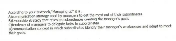 According to your textbook,"Managing up" is a .
A)communication strategy used by managers to get the most out of their subordinates
B)leadership strategy that relies on subordinates creating the manager's goals
C)tendency of managers to delegate tasks to subordinates
D)communication concept in which subordinates identify their manager's weaknesses and adapt to meet their goals.