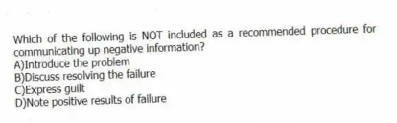 Which of the following is NOT included as a recommended procedure for communicating up negative information?
A)Introduce the problem
B)Discuss resolving the failure
C)Express guilt
D)Note positive results of failure
