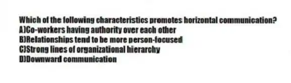 Which of the following characteristics promotes horizontal communication?
A)Co-workers having authority over each other
B)Relationships tend to be more person-focused
C)Strong lines of organizational hierarchy
D)Downward communication