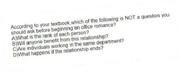 According to your textbook,which of the following is NOT a question you should ask before beginning an office romance?
A)What is the rank of each person?
B)Will anyone benefit from this relationship?
C)Are individuals working in the same department?
D)What happens if the relationship ends?