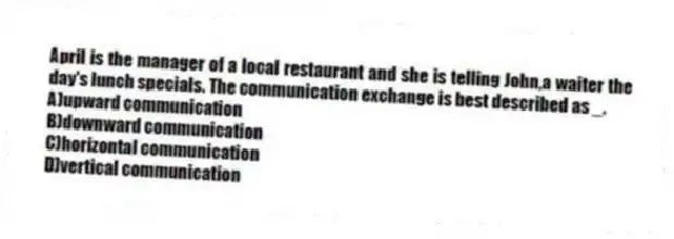 April is the manager of a local restaurant and she is telling John,a waiter the day's lunch specials. The communication exchange is best described as _.
A)upward communication
B)downward communication
C)horizontal communication
D)vertical communication