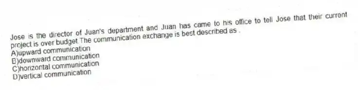 Jose is the director of Juan's department and Juan has came to his office to tell Jose that their current project is over budget.The communication exchange is best described as .
A)upward communication
B)downward communication
C)horizontal communication
D)vertical communication