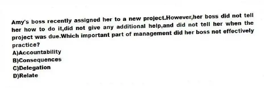 Amy's boss recently assigned her to a new project.However,her boss did not tell her how to do it,did not give any additional help,and did not tell her when the project was due.Which important part of management did her boss not effectively practice?
A)Accountability
B)Consequences
C)Delegation
D)Relate