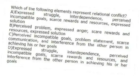 Which of the following elements represent relational conflict?
A)Expressed struggle, interdependence, perceived incompatible goals, scarce rewards and resources, expressed solution
B)Perceived problem, expressed anger, scare rewards and resources, expressed solution
C)Perceived incompatible goals, problem statement, scarce communication, and interference from the other person in achieving his or her goals
D)Expressed struggle, interdependence, perceived incompatible goals, scarce rewards and resources, and interference from the other person in achieving his or her goals